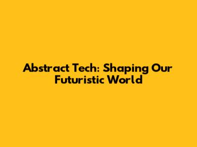 Abstract Tech: Shaping Our Futuristic World