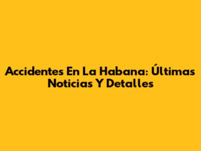 Accidentes En La Habana: Últimas Noticias Y Detalles