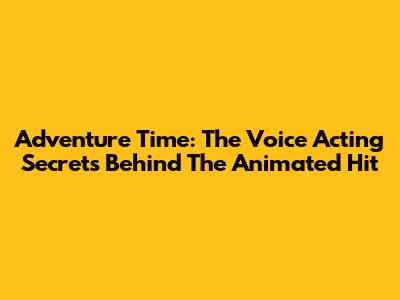 Adventure Time: The Voice Acting Secrets Behind The Animated Hit