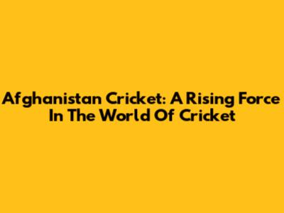 Afghanistan Cricket: A Rising Force In The World Of Cricket