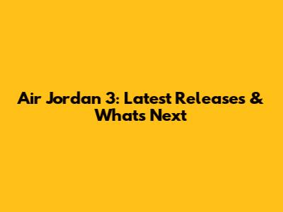 Air Jordan 3: Latest Releases & What's Next