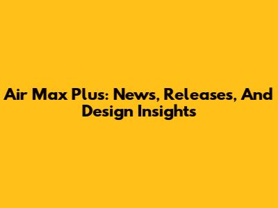 Air Max Plus: News, Releases, And Design Insights