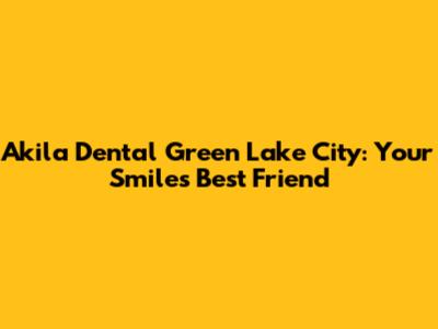 Akila Dental Green Lake City: Your Smile's Best Friend