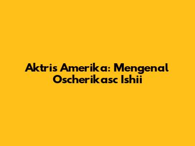 Aktris Amerika: Mengenal Oscherikasc Ishii