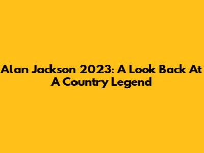 Alan Jackson 2023: A Look Back At A Country Legend