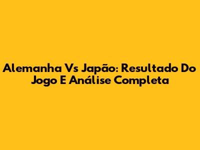 Alemanha Vs Japão: Resultado Do Jogo E Análise Completa