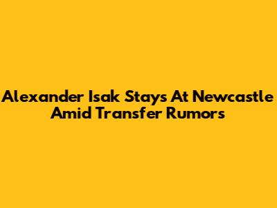 Alexander Isak Stays At Newcastle Amid Transfer Rumors