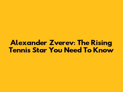 Alexander Zverev: The Rising Tennis Star You Need To Know