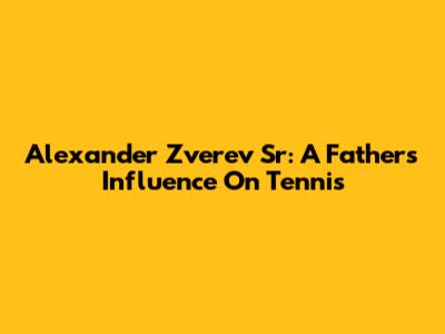 Alexander Zverev Sr: A Father's Influence On Tennis