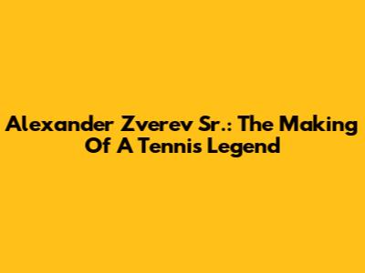 Alexander Zverev Sr.: The Making Of A Tennis Legend