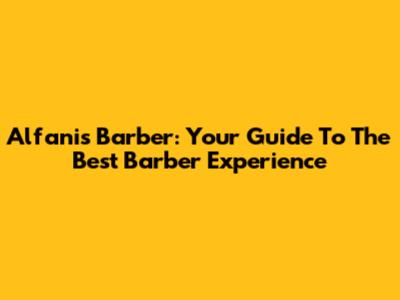Alfanis Barber: Your Guide To The Best Barber Experience