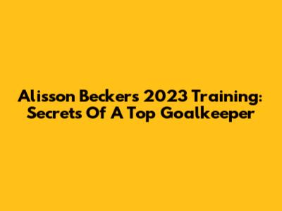 Alisson Becker's 2023 Training: Secrets Of A Top Goalkeeper