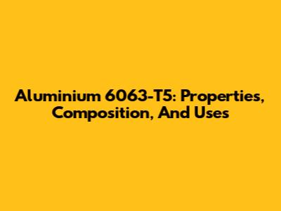Aluminium 6063-T5: Properties, Composition, And Uses