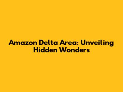 Amazon Delta Area: Unveiling Hidden Wonders