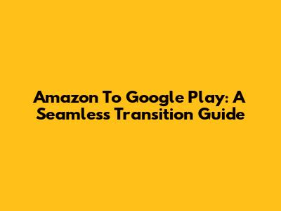 Amazon To Google Play: A Seamless Transition Guide