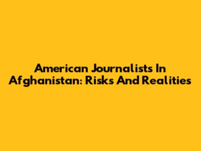 American Journalists In Afghanistan: Risks And Realities