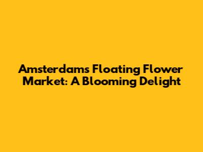 Amsterdam's Floating Flower Market: A Blooming Delight