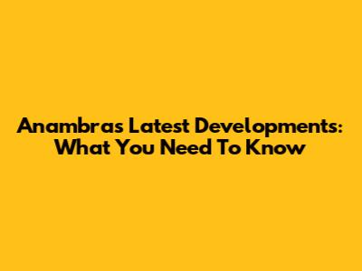 Anambra's Latest Developments: What You Need To Know