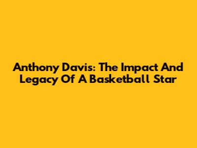 Anthony Davis: The Impact And Legacy Of A Basketball Star