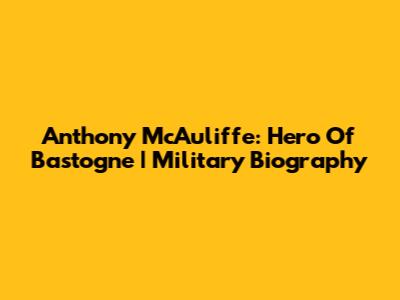 Anthony McAuliffe: Hero Of Bastogne | Military Biography