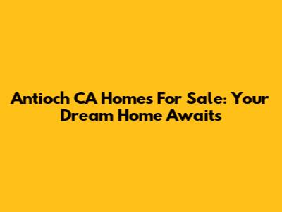 Antioch CA Homes For Sale: Your Dream Home Awaits