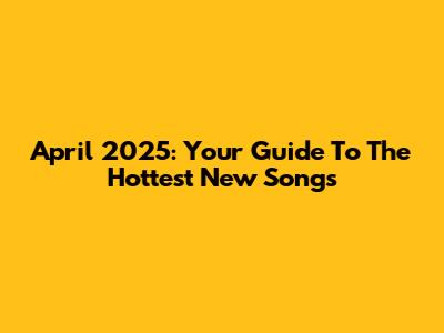 April 2025: Your Guide To The Hottest New Songs
