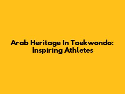 Arab Heritage In Taekwondo: Inspiring Athletes