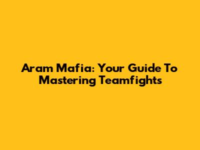 Aram Mafia: Your Guide To Mastering Teamfights