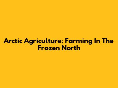 Arctic Agriculture: Farming In The Frozen North