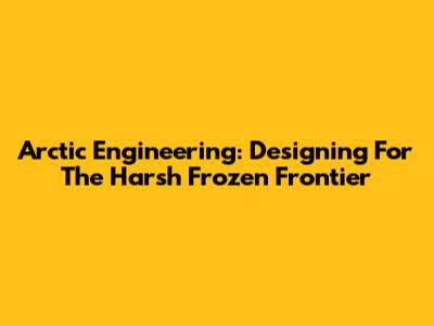 Arctic Engineering: Designing For The Harsh Frozen Frontier