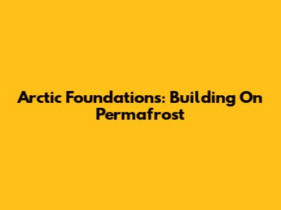 Arctic Foundations: Building On Permafrost