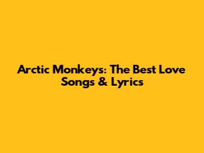Arctic Monkeys: The Best Love Songs & Lyrics