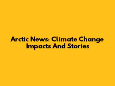 Arctic News: Climate Change Impacts And Stories