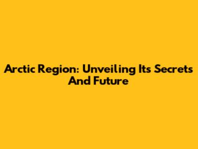 Arctic Region: Unveiling Its Secrets And Future