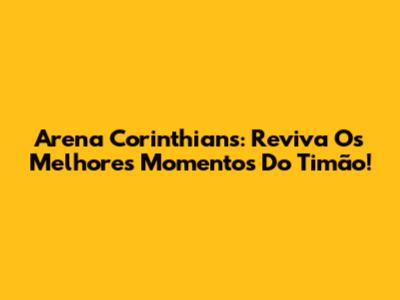 Arena Corinthians: Reviva Os Melhores Momentos Do Timão!