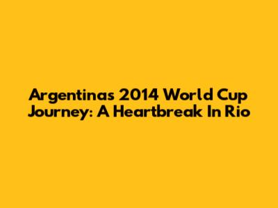 Argentina's 2014 World Cup Journey: A Heartbreak In Rio