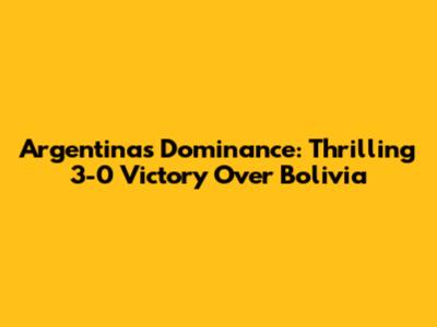 Argentina's Dominance: Thrilling 3-0 Victory Over Bolivia