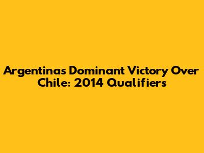 Argentina's Dominant Victory Over Chile: 2014 Qualifiers