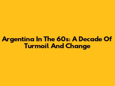 Argentina In The 60s: A Decade Of Turmoil And Change