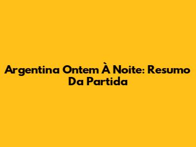 Argentina Ontem À Noite: Resumo Da Partida