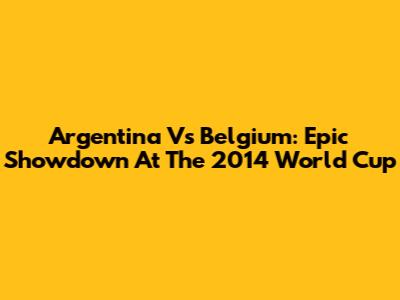 Argentina Vs Belgium: Epic Showdown At The 2014 World Cup