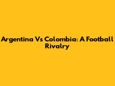 Argentina Vs Colombia: A Football Rivalry