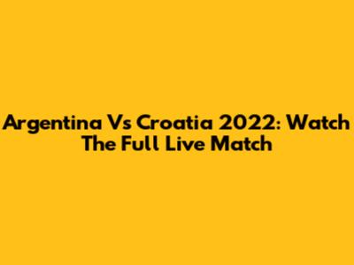 Argentina Vs Croatia 2022: Watch The Full Live Match