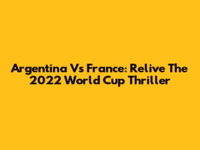 Argentina Vs France: Relive The 2022 World Cup Thriller