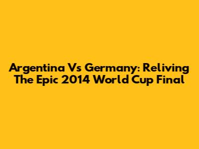 Argentina Vs Germany: Reliving The Epic 2014 World Cup Final