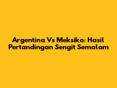 Argentina Vs Meksiko: Hasil Pertandingan Sengit Semalam
