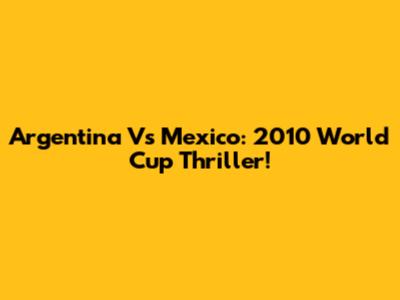 Argentina Vs Mexico: 2010 World Cup Thriller!