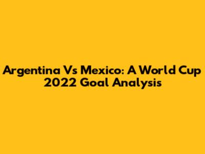 Argentina Vs Mexico: A World Cup 2022 Goal Analysis
