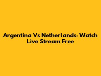 Argentina Vs Netherlands: Watch Live Stream Free