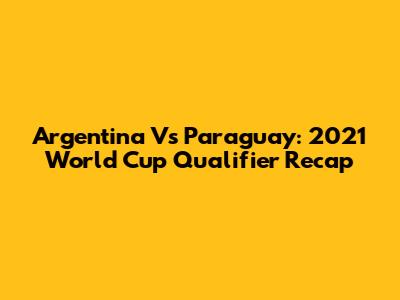 Argentina Vs Paraguay: 2021 World Cup Qualifier Recap
